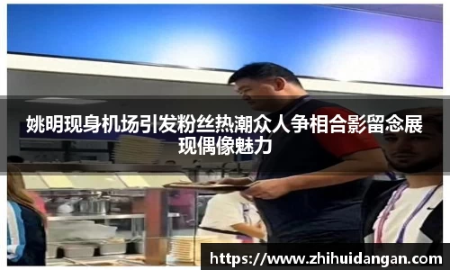姚明现身机场引发粉丝热潮众人争相合影留念展现偶像魅力