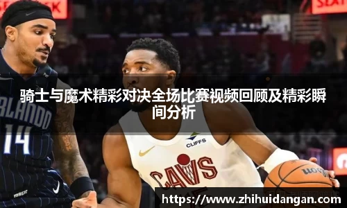 骑士与魔术精彩对决全场比赛视频回顾及精彩瞬间分析